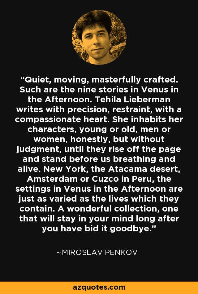 Quiet, moving, masterfully crafted. Such are the nine stories in Venus in the Afternoon. Tehila Lieberman writes with precision, restraint, with a compassionate heart. She inhabits her characters, young or old, men or women, honestly, but without judgment, until they rise off the page and stand before us breathing and alive. New York, the Atacama desert, Amsterdam or Cuzco in Peru, the settings in Venus in the Afternoon are just as varied as the lives which they contain. A wonderful collection, one that will stay in your mind long after you have bid it goodbye. - Miroslav Penkov