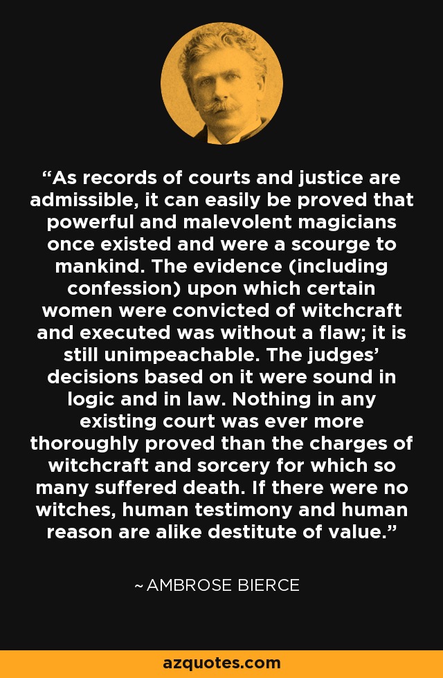 As records of courts and justice are admissible, it can easily be proved that powerful and malevolent magicians once existed and were a scourge to mankind. The evidence (including confession) upon which certain women were convicted of witchcraft and executed was without a flaw; it is still unimpeachable. The judges' decisions based on it were sound in logic and in law. Nothing in any existing court was ever more thoroughly proved than the charges of witchcraft and sorcery for which so many suffered death. If there were no witches, human testimony and human reason are alike destitute of value. - Ambrose Bierce