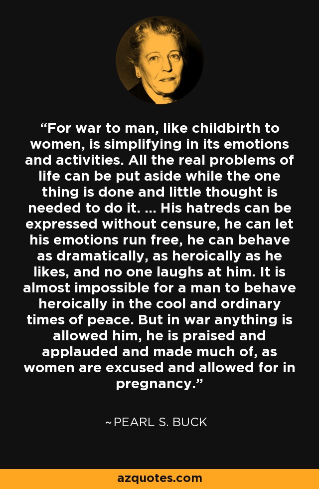 For war to man, like childbirth to women, is simplifying in its emotions and activities. All the real problems of life can be put aside while the one thing is done and little thought is needed to do it. ... His hatreds can be expressed without censure, he can let his emotions run free, he can behave as dramatically, as heroically as he likes, and no one laughs at him. It is almost impossible for a man to behave heroically in the cool and ordinary times of peace. But in war anything is allowed him, he is praised and applauded and made much of, as women are excused and allowed for in pregnancy. - Pearl S. Buck