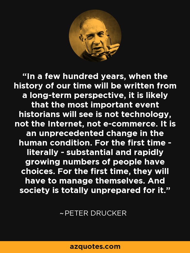 In a few hundred years, when the history of our time will be written from a long-term perspective, it is likely that the most important event historians will see is not technology, not the Internet, not e-commerce. It is an unprecedented change in the human condition. For the first time - literally - substantial and rapidly growing numbers of people have choices. For the first time, they will have to manage themselves. And society is totally unprepared for it. - Peter Drucker