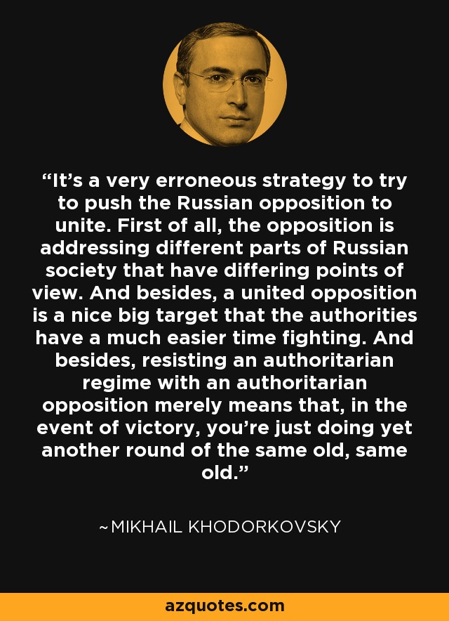 It's a very erroneous strategy to try to push the Russian opposition to unite. First of all, the opposition is addressing different parts of Russian society that have differing points of view. And besides, a united opposition is a nice big target that the authorities have a much easier time fighting. And besides, resisting an authoritarian regime with an authoritarian opposition merely means that, in the event of victory, you're just doing yet another round of the same old, same old. - Mikhail Khodorkovsky