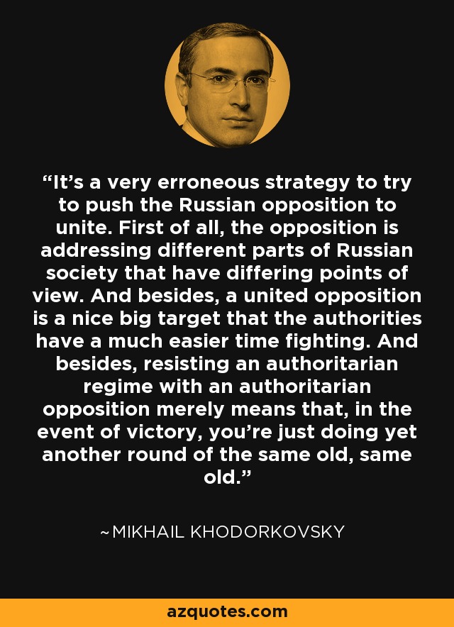It's a very erroneous strategy to try to push the Russian opposition to unite. First of all, the opposition is addressing different parts of Russian society that have differing points of view. And besides, a united opposition is a nice big target that the authorities have a much easier time fighting. And besides, resisting an authoritarian regime with an authoritarian opposition merely means that, in the event of victory, you're just doing yet another round of the same old, same old. - Mikhail Khodorkovsky