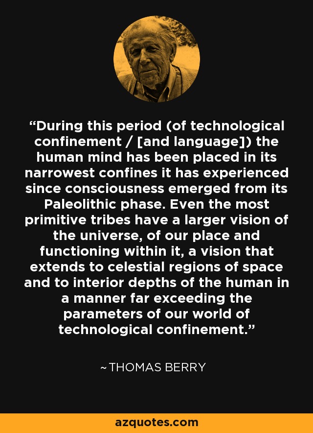 During this period (of technological confinement / [and language]) the human mind has been placed in its narrowest confines it has experienced since consciousness emerged from its Paleolithic phase. Even the most primitive tribes have a larger vision of the universe, of our place and functioning within it, a vision that extends to celestial regions of space and to interior depths of the human in a manner far exceeding the parameters of our world of technological confinement. - Thomas Berry