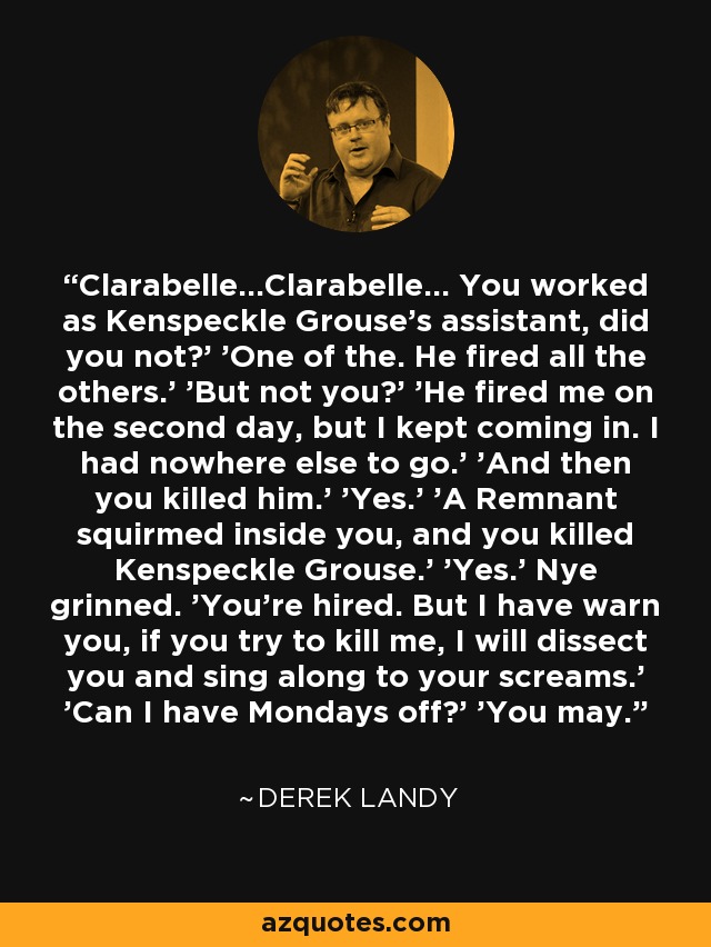 Clarabelle...Clarabelle... You worked as Kenspeckle Grouse's assistant, did you not?' 'One of the. He fired all the others.' 'But not you?' 'He fired me on the second day, but I kept coming in. I had nowhere else to go.' 'And then you killed him.' 'Yes.' 'A Remnant squirmed inside you, and you killed Kenspeckle Grouse.' 'Yes.' Nye grinned. 'You're hired. But I have warn you, if you try to kill me, I will dissect you and sing along to your screams.' 'Can I have Mondays off?' 'You may. - Derek Landy
