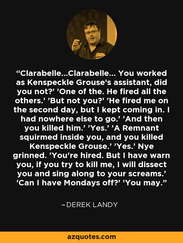 Clarabelle...Clarabelle... You worked as Kenspeckle Grouse's assistant, did you not?' 'One of the. He fired all the others.' 'But not you?' 'He fired me on the second day, but I kept coming in. I had nowhere else to go.' 'And then you killed him.' 'Yes.' 'A Remnant squirmed inside you, and you killed Kenspeckle Grouse.' 'Yes.' Nye grinned. 'You're hired. But I have warn you, if you try to kill me, I will dissect you and sing along to your screams.' 'Can I have Mondays off?' 'You may. - Derek Landy