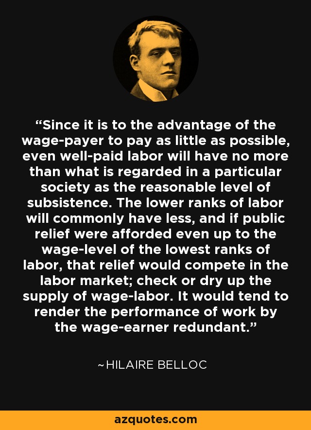 Since it is to the advantage of the wage-payer to pay as little as possible, even well-paid labor will have no more than what is regarded in a particular society as the reasonable level of subsistence. The lower ranks of labor will commonly have less, and if public relief were afforded even up to the wage-level of the lowest ranks of labor, that relief would compete in the labor market; check or dry up the supply of wage-labor. It would tend to render the performance of work by the wage-earner redundant. - Hilaire Belloc