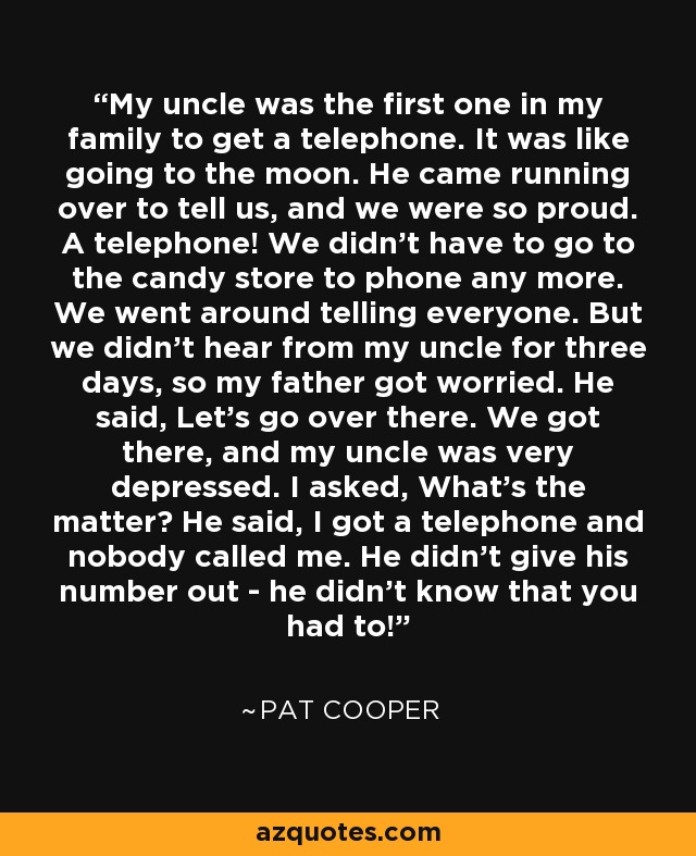 My uncle was the first one in my family to get a telephone. It was like going to the moon. He came running over to tell us, and we were so proud. A telephone! We didn't have to go to the candy store to phone any more. We went around telling everyone. But we didn't hear from my uncle for three days, so my father got worried. He said, Let's go over there. We got there, and my uncle was very depressed. I asked, What's the matter? He said, I got a telephone and nobody called me. He didn't give his number out - he didn't know that you had to! - Pat Cooper