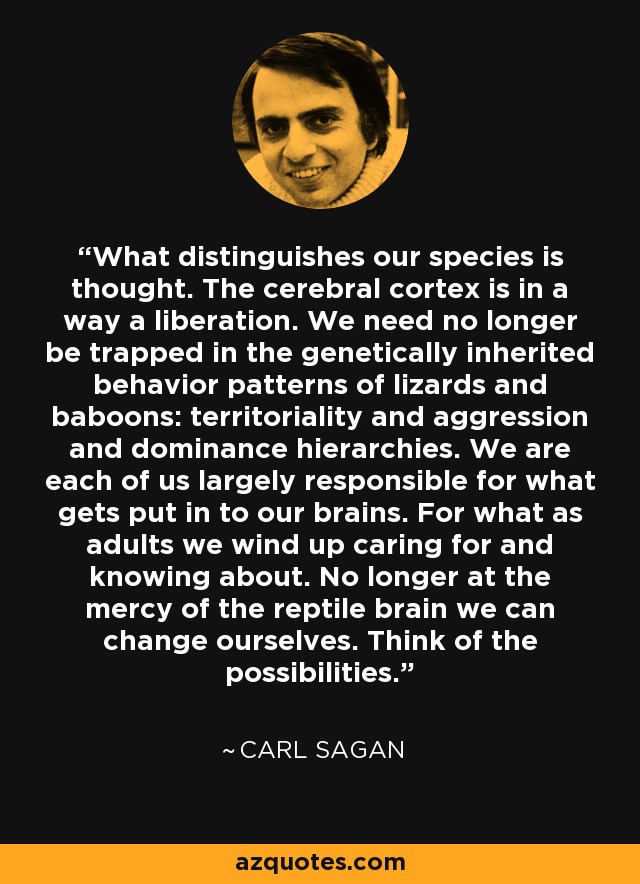 What distinguishes our species is thought. The cerebral cortex is in a way a liberation. We need no longer be trapped in the genetically inherited behavior patterns of lizards and baboons: territoriality and aggression and dominance hierarchies. We are each of us largely responsible for what gets put in to our brains. For what as adults we wind up caring for and knowing about. No longer at the mercy of the reptile brain we can change ourselves. Think of the possibilities. - Carl Sagan