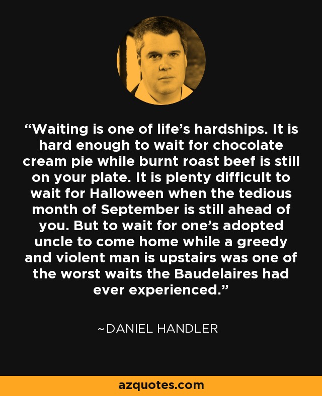 Waiting is one of life's hardships. It is hard enough to wait for chocolate cream pie while burnt roast beef is still on your plate. It is plenty difficult to wait for Halloween when the tedious month of September is still ahead of you. But to wait for one's adopted uncle to come home while a greedy and violent man is upstairs was one of the worst waits the Baudelaires had ever experienced. - Daniel Handler
