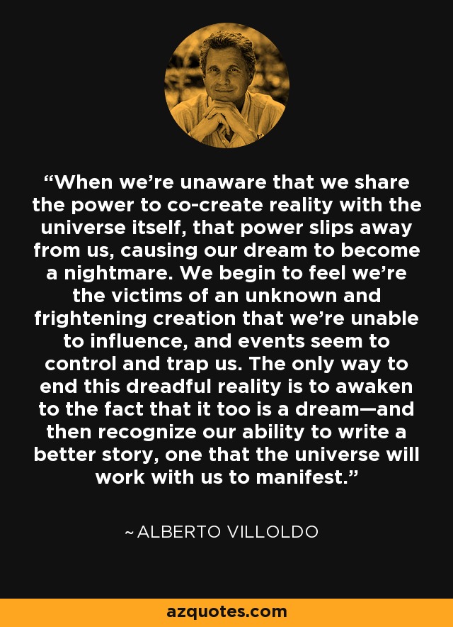 When we’re unaware that we share the power to co-create reality with the universe itself, that power slips away from us, causing our dream to become a nightmare. We begin to feel we’re the victims of an unknown and frightening creation that we’re unable to influence, and events seem to control and trap us. The only way to end this dreadful reality is to awaken to the fact that it too is a dream—and then recognize our ability to write a better story, one that the universe will work with us to manifest. - Alberto Villoldo