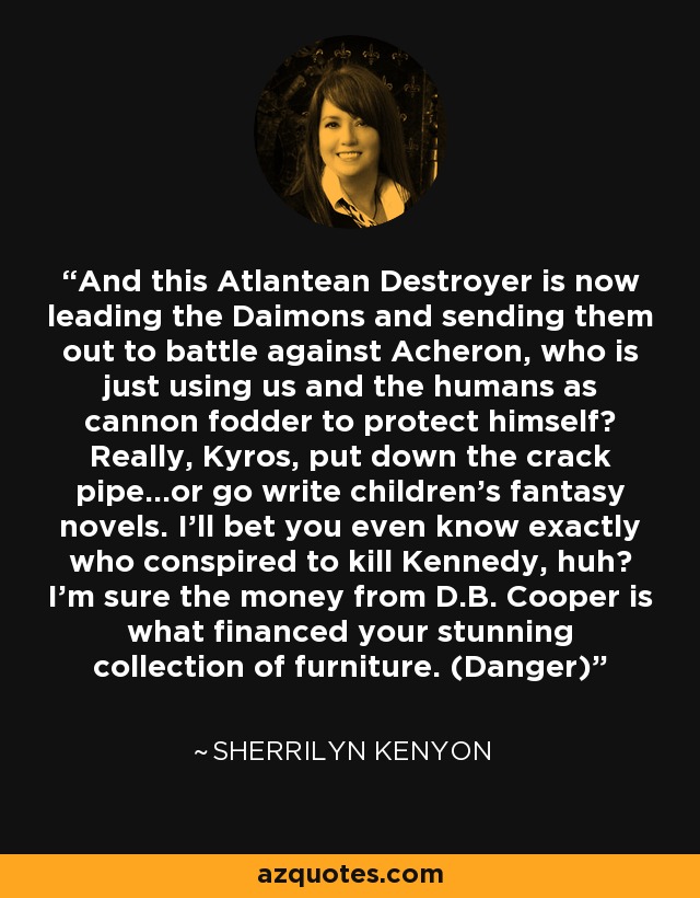 And this Atlantean Destroyer is now leading the Daimons and sending them out to battle against Acheron, who is just using us and the humans as cannon fodder to protect himself? Really, Kyros, put down the crack pipe...or go write children’s fantasy novels. I’ll bet you even know exactly who conspired to kill Kennedy, huh? I’m sure the money from D.B. Cooper is what financed your stunning collection of furniture. (Danger) - Sherrilyn Kenyon