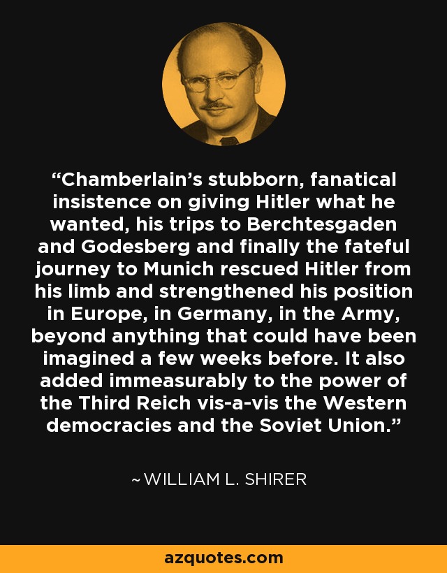 Chamberlain's stubborn, fanatical insistence on giving Hitler what he wanted, his trips to Berchtesgaden and Godesberg and finally the fateful journey to Munich rescued Hitler from his limb and strengthened his position in Europe, in Germany, in the Army, beyond anything that could have been imagined a few weeks before. It also added immeasurably to the power of the Third Reich vis-a-vis the Western democracies and the Soviet Union. - William L. Shirer