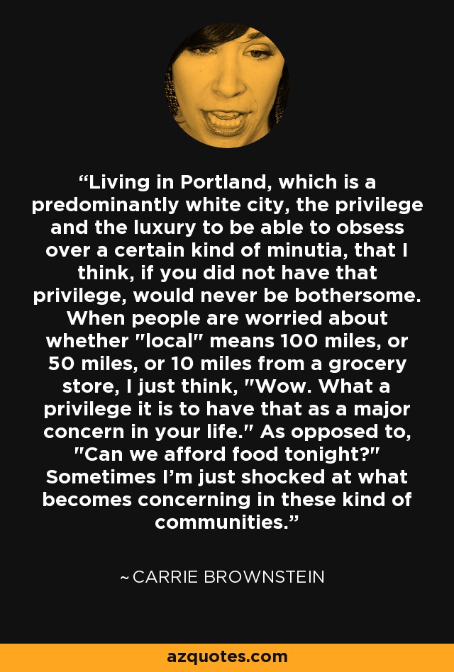 Living in Portland, which is a predominantly white city, the privilege and the luxury to be able to obsess over a certain kind of minutia, that I think, if you did not have that privilege, would never be bothersome. When people are worried about whether 