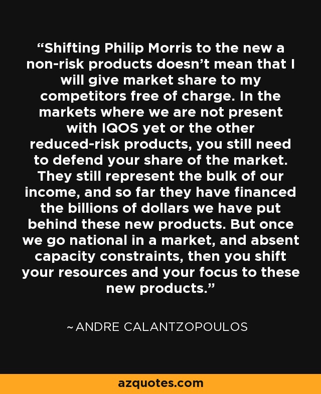 Shifting Philip Morris to the new a non-risk products doesn't mean that I will give market share to my competitors free of charge. In the markets where we are not present with IQOS yet or the other reduced-risk products, you still need to defend your share of the market. They still represent the bulk of our income, and so far they have financed the billions of dollars we have put behind these new products. But once we go national in a market, and absent capacity constraints, then you shift your resources and your focus to these new products. - Andre Calantzopoulos