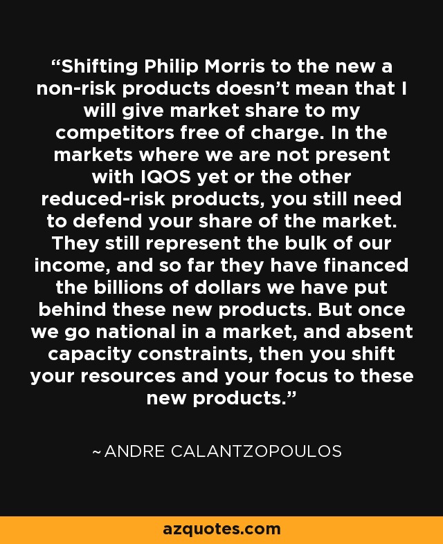 Shifting Philip Morris to the new a non-risk products doesn't mean that I will give market share to my competitors free of charge. In the markets where we are not present with IQOS yet or the other reduced-risk products, you still need to defend your share of the market. They still represent the bulk of our income, and so far they have financed the billions of dollars we have put behind these new products. But once we go national in a market, and absent capacity constraints, then you shift your resources and your focus to these new products. - Andre Calantzopoulos