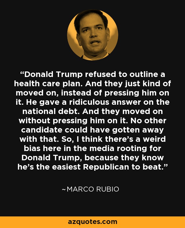 Donald Trump refused to outline a health care plan. And they just kind of moved on, instead of pressing him on it. He gave a ridiculous answer on the national debt. And they moved on without pressing him on it. No other candidate could have gotten away with that. So, I think there's a weird bias here in the media rooting for Donald Trump, because they know he's the easiest Republican to beat. - Marco Rubio