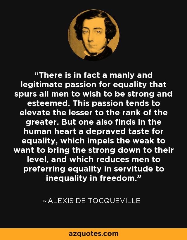 There is in fact a manly and legitimate passion for equality that spurs all men to wish to be strong and esteemed. This passion tends to elevate the lesser to the rank of the greater. But one also finds in the human heart a depraved taste for equality, which impels the weak to want to bring the strong down to their level, and which reduces men to preferring equality in servitude to inequality in freedom. - Alexis de Tocqueville