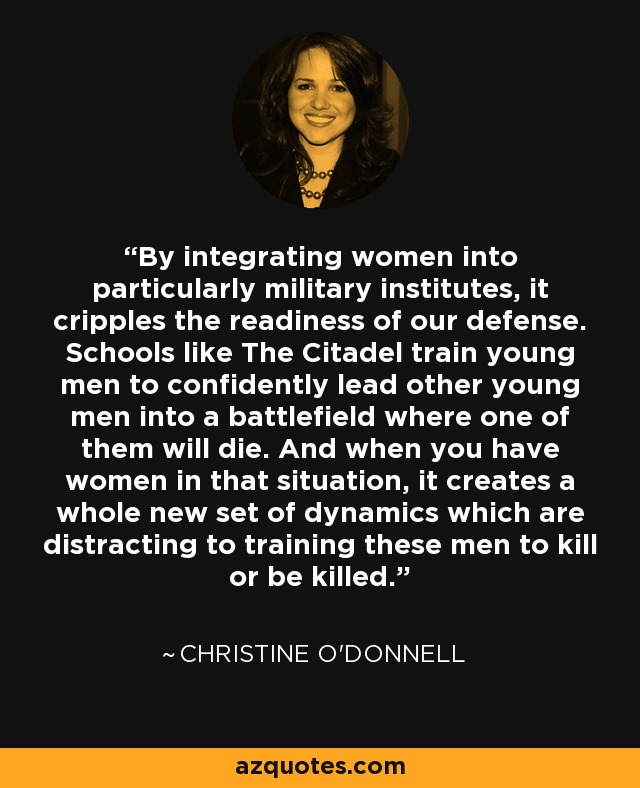 By integrating women into particularly military institutes, it cripples the readiness of our defense. Schools like The Citadel train young men to confidently lead other young men into a battlefield where one of them will die. And when you have women in that situation, it creates a whole new set of dynamics which are distracting to training these men to kill or be killed. - Christine O'Donnell