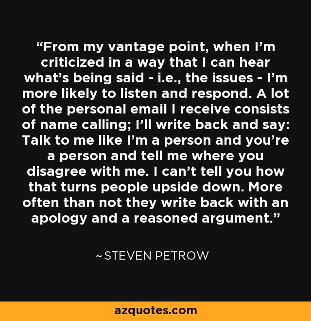 From my vantage point, when I'm criticized in a way that I can hear what's being said - i.e., the issues - I'm more likely to listen and respond. A lot of the personal email I receive consists of name calling; I'll write back and say: Talk to me like I'm a person and you're a person and tell me where you disagree with me. I can't tell you how that turns people upside down. More often than not they write back with an apology and a reasoned argument. - Steven Petrow