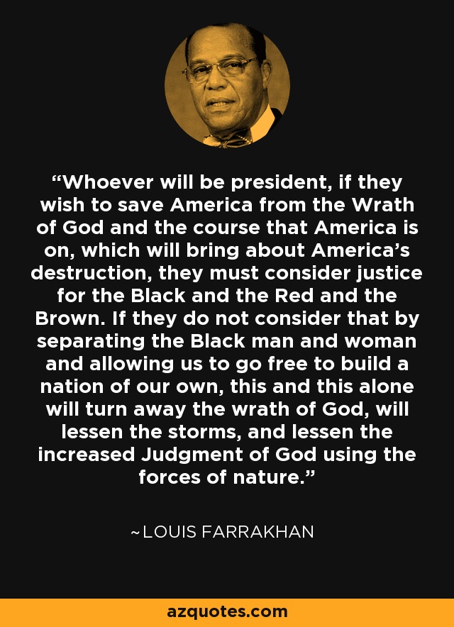 Whoever will be president, if they wish to save America from the Wrath of God and the course that America is on, which will bring about America's destruction, they must consider justice for the Black and the Red and the Brown. If they do not consider that by separating the Black man and woman and allowing us to go free to build a nation of our own, this and this alone will turn away the wrath of God, will lessen the storms, and lessen the increased Judgment of God using the forces of nature. - Louis Farrakhan