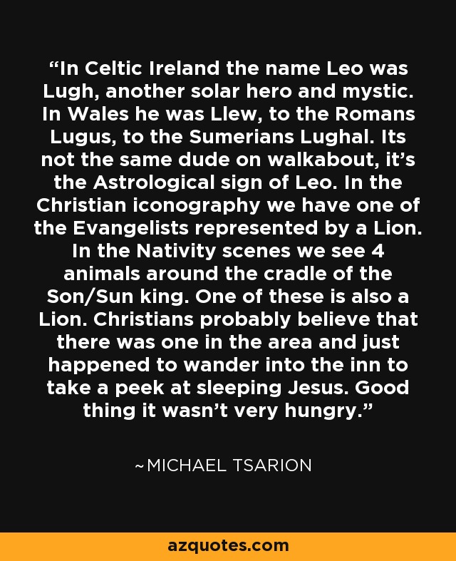 In Celtic Ireland the name Leo was Lugh, another solar hero and mystic. In Wales he was Llew, to the Romans Lugus, to the Sumerians Lughal. Its not the same dude on walkabout, it's the Astrological sign of Leo. In the Christian iconography we have one of the Evangelists represented by a Lion. In the Nativity scenes we see 4 animals around the cradle of the Son/Sun king. One of these is also a Lion. Christians probably believe that there was one in the area and just happened to wander into the inn to take a peek at sleeping Jesus. Good thing it wasn't very hungry. - Michael Tsarion