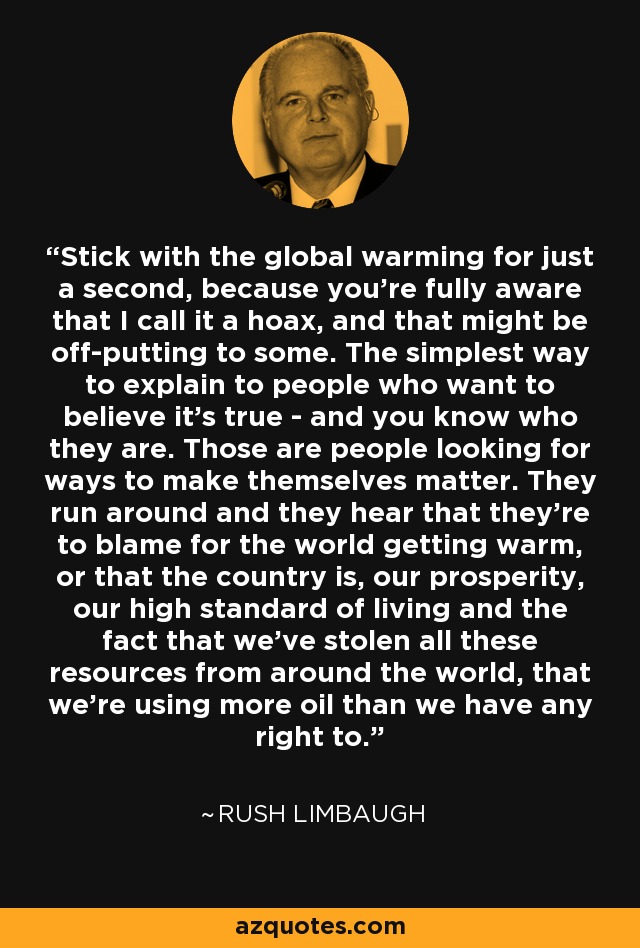 Stick with the global warming for just a second, because you're fully aware that I call it a hoax, and that might be off-putting to some. The simplest way to explain to people who want to believe it's true - and you know who they are. Those are people looking for ways to make themselves matter. They run around and they hear that they're to blame for the world getting warm, or that the country is, our prosperity, our high standard of living and the fact that we've stolen all these resources from around the world, that we're using more oil than we have any right to. - Rush Limbaugh