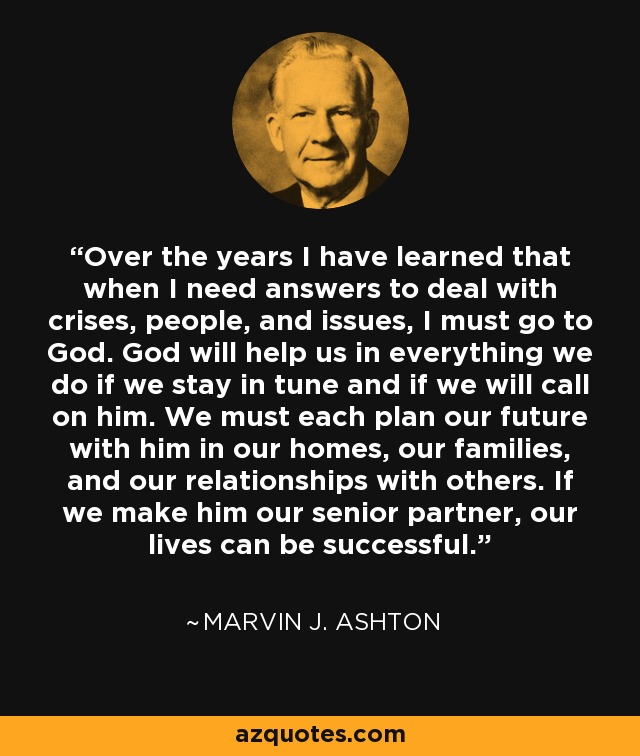 Over the years I have learned that when I need answers to deal with crises, people, and issues, I must go to God. God will help us in everything we do if we stay in tune and if we will call on him. We must each plan our future with him in our homes, our families, and our relationships with others. If we make him our senior partner, our lives can be successful. - Marvin J. Ashton