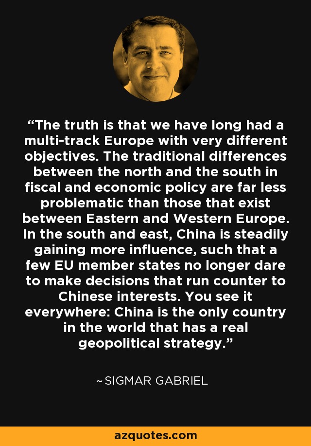 The truth is that we have long had a multi-track Europe with very different objectives. The traditional differences between the north and the south in fiscal and economic policy are far less problematic than those that exist between Eastern and Western Europe. In the south and east, China is steadily gaining more influence, such that a few EU member states no longer dare to make decisions that run counter to Chinese interests. You see it everywhere: China is the only country in the world that has a real geopolitical strategy. - Sigmar Gabriel