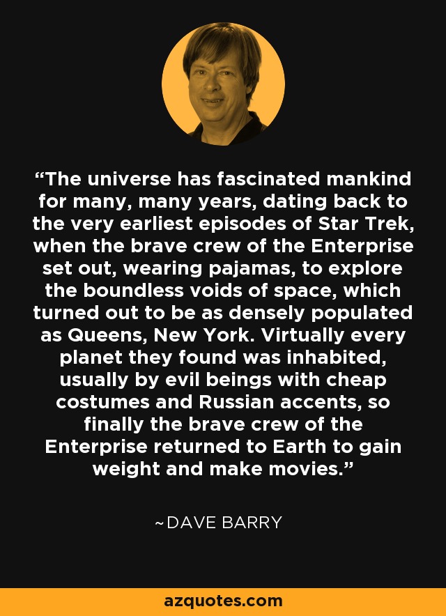 The universe has fascinated mankind for many, many years, dating back to the very earliest episodes of Star Trek, when the brave crew of the Enterprise set out, wearing pajamas, to explore the boundless voids of space, which turned out to be as densely populated as Queens, New York. Virtually every planet they found was inhabited, usually by evil beings with cheap costumes and Russian accents, so finally the brave crew of the Enterprise returned to Earth to gain weight and make movies. - Dave Barry