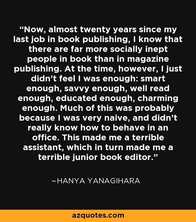 Now, almost twenty years since my last job in book publishing, I know that there are far more socially inept people in book than in magazine publishing. At the time, however, I just didn't feel I was enough: smart enough, savvy enough, well read enough, educated enough, charming enough. Much of this was probably because I was very naive, and didn't really know how to behave in an office. This made me a terrible assistant, which in turn made me a terrible junior book editor. - Hanya Yanagihara