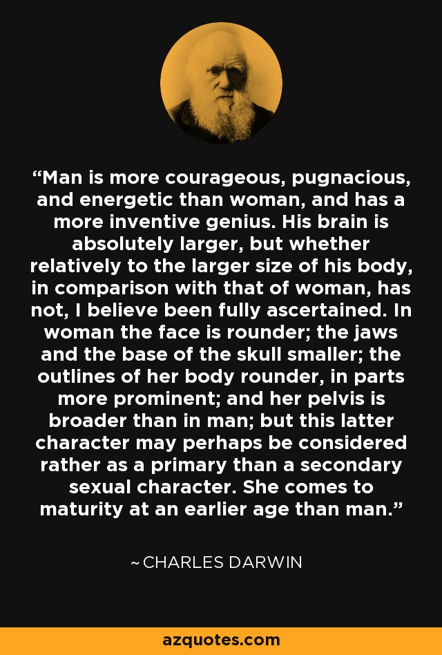Man is more courageous, pugnacious, and energetic than woman, and has a more inventive genius. His brain is absolutely larger, but whether relatively to the larger size of his body, in comparison with that of woman, has not, I believe been fully ascertained. In woman the face is rounder; the jaws and the base of the skull smaller; the outlines of her body rounder, in parts more prominent; and her pelvis is broader than in man; but this latter character may perhaps be considered rather as a primary than a secondary sexual character. She comes to maturity at an earlier age than man. - Charles Darwin
