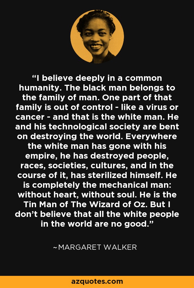 I believe deeply in a common humanity. The black man belongs to the family of man. One part of that family is out of control - like a virus or cancer - and that is the white man. He and his technological society are bent on destroying the world. Everywhere the white man has gone with his empire, he has destroyed people, races, societies, cultures, and in the course of it, has sterilized himself. He is completely the mechanical man: without heart, without soul. He is the Tin Man of The Wizard of Oz. But I don't believe that all the white people in the world are no good. - Margaret Walker