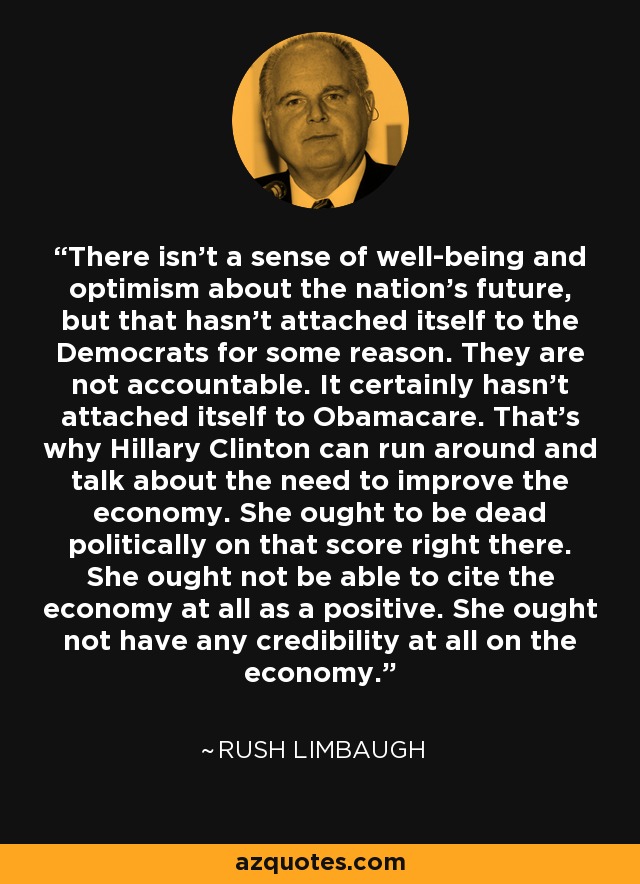 There isn't a sense of well-being and optimism about the nation's future, but that hasn't attached itself to the Democrats for some reason. They are not accountable. It certainly hasn't attached itself to Obamacare. That's why Hillary Clinton can run around and talk about the need to improve the economy. She ought to be dead politically on that score right there. She ought not be able to cite the economy at all as a positive. She ought not have any credibility at all on the economy. - Rush Limbaugh