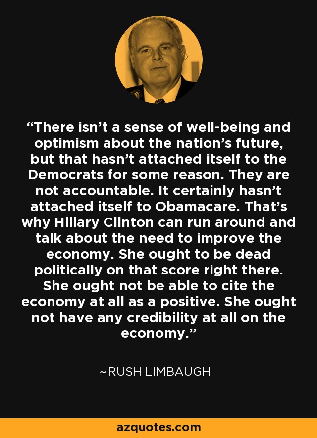There isn't a sense of well-being and optimism about the nation's future, but that hasn't attached itself to the Democrats for some reason. They are not accountable. It certainly hasn't attached itself to Obamacare. That's why Hillary Clinton can run around and talk about the need to improve the economy. She ought to be dead politically on that score right there. She ought not be able to cite the economy at all as a positive. She ought not have any credibility at all on the economy. - Rush Limbaugh