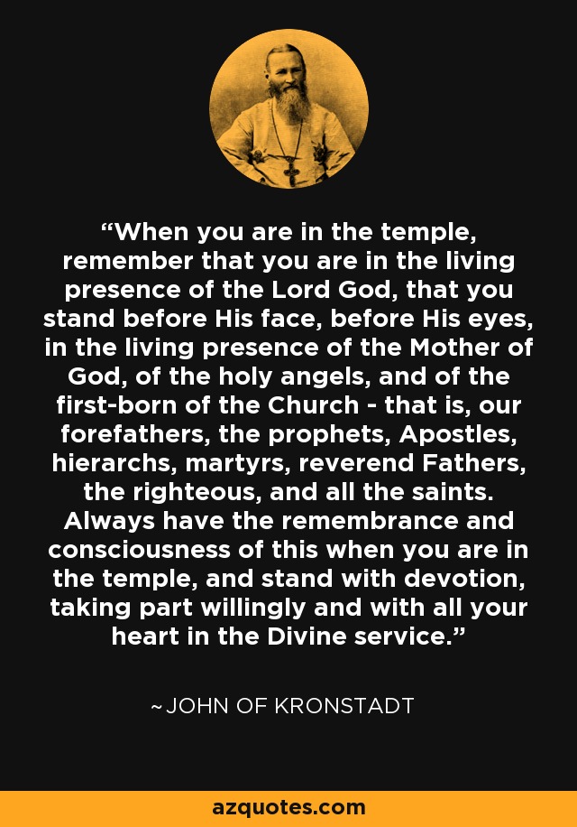 When you are in the temple, remember that you are in the living presence of the Lord God, that you stand before His face, before His eyes, in the living presence of the Mother of God, of the holy angels, and of the first-born of the Church - that is, our forefathers, the prophets, Apostles, hierarchs, martyrs, reverend Fathers, the righteous, and all the saints. Always have the remembrance and consciousness of this when you are in the temple, and stand with devotion, taking part willingly and with all your heart in the Divine service. - John of Kronstadt