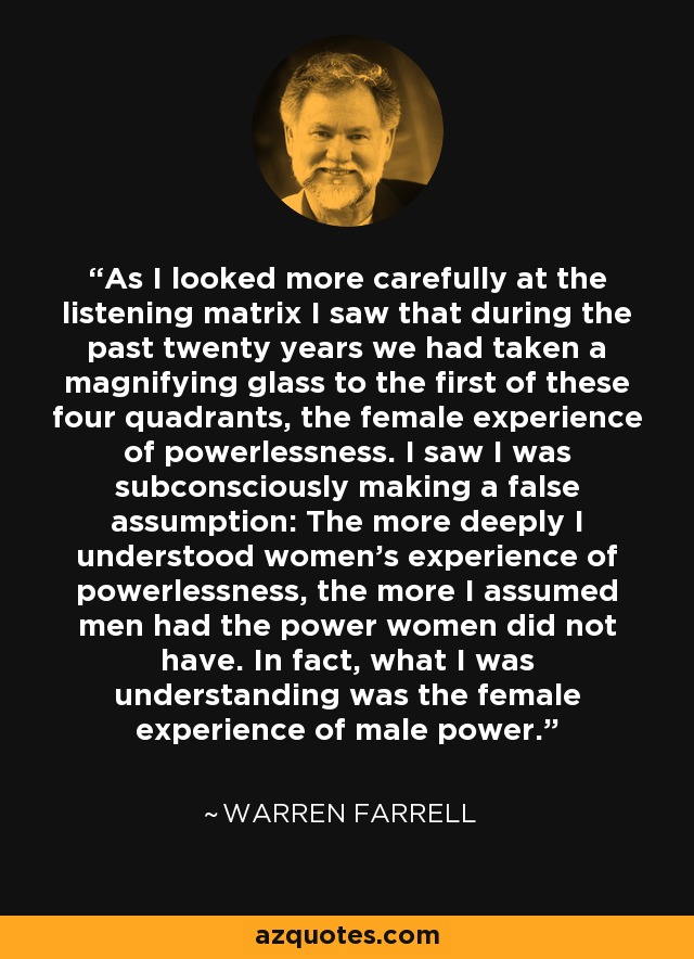 As I looked more carefully at the listening matrix I saw that during the past twenty years we had taken a magnifying glass to the first of these four quadrants, the female experience of powerlessness. I saw I was subconsciously making a false assumption: The more deeply I understood women's experience of powerlessness, the more I assumed men had the power women did not have. In fact, what I was understanding was the female experience of male power. - Warren Farrell