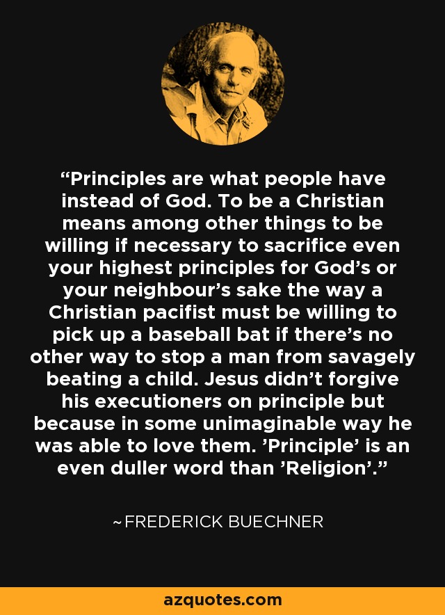 Principles are what people have instead of God. To be a Christian means among other things to be willing if necessary to sacrifice even your highest principles for God's or your neighbour's sake the way a Christian pacifist must be willing to pick up a baseball bat if there's no other way to stop a man from savagely beating a child. Jesus didn't forgive his executioners on principle but because in some unimaginable way he was able to love them. 'Principle' is an even duller word than 'Religion'. - Frederick Buechner