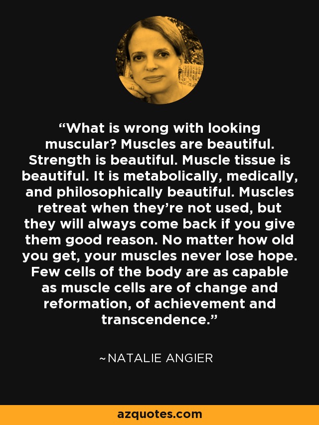What is wrong with looking muscular? Muscles are beautiful. Strength is beautiful. Muscle tissue is beautiful. It is metabolically, medically, and philosophically beautiful. Muscles retreat when they're not used, but they will always come back if you give them good reason. No matter how old you get, your muscles never lose hope. Few cells of the body are as capable as muscle cells are of change and reformation, of achievement and transcendence. - Natalie Angier