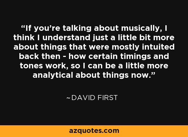 If you're talking about musically, I think I understand just a little bit more about things that were mostly intuited back then - how certain timings and tones work, so I can be a little more analytical about things now. - David First