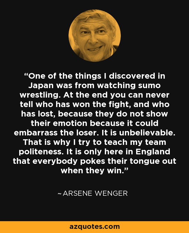 One of the things I discovered in Japan was from watching sumo wrestling. At the end you can never tell who has won the fight, and who has lost, because they do not show their emotion because it could embarrass the loser. It is unbelievable. That is why I try to teach my team politeness. It is only here in England that everybody pokes their tongue out when they win. - Arsene Wenger