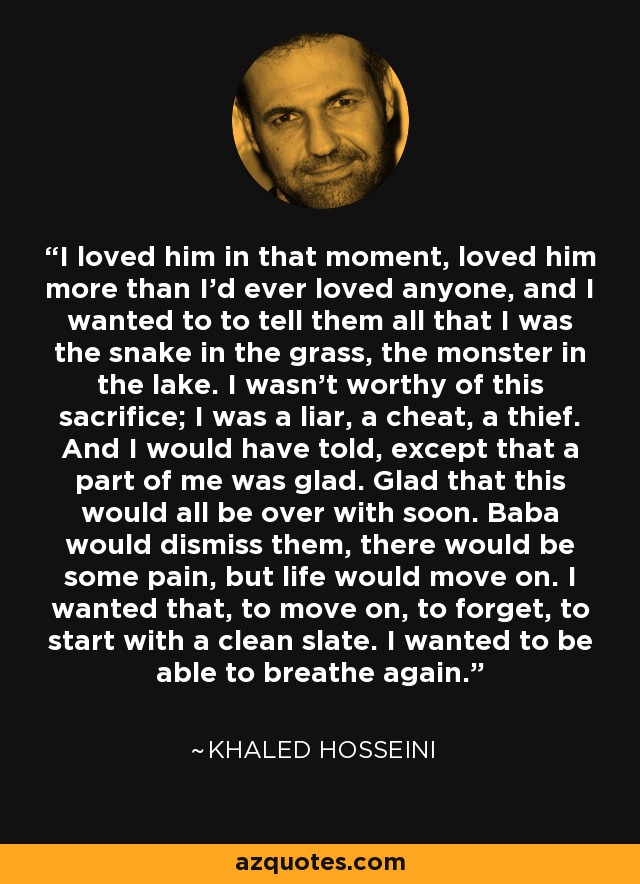 I loved him in that moment, loved him more than I'd ever loved anyone, and I wanted to to tell them all that I was the snake in the grass, the monster in the lake. I wasn't worthy of this sacrifice; I was a liar, a cheat, a thief. And I would have told, except that a part of me was glad. Glad that this would all be over with soon. Baba would dismiss them, there would be some pain, but life would move on. I wanted that, to move on, to forget, to start with a clean slate. I wanted to be able to breathe again. - Khaled Hosseini