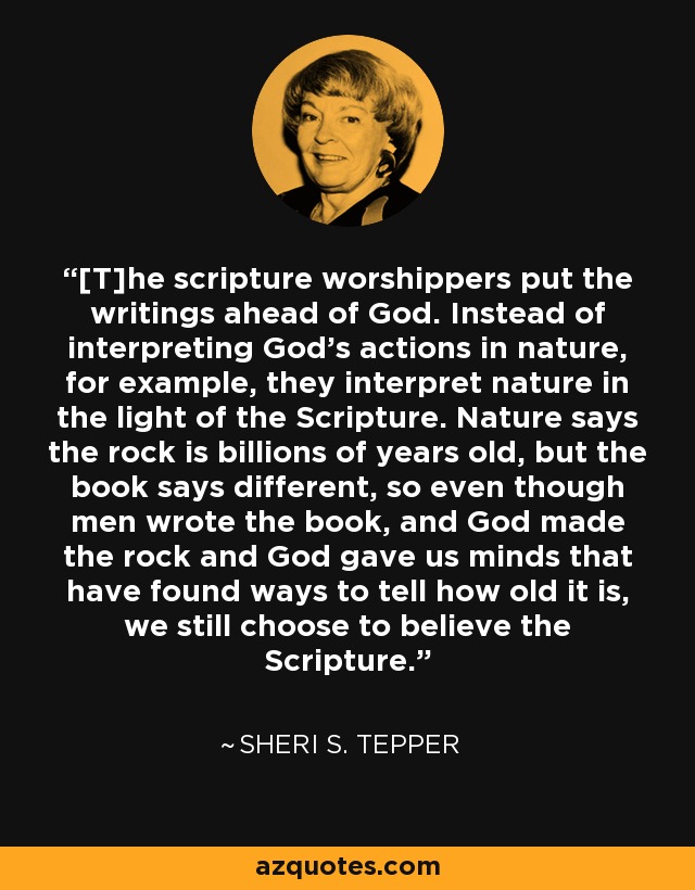 [T]he scripture worshippers put the writings ahead of God. Instead of interpreting God's actions in nature, for example, they interpret nature in the light of the Scripture. Nature says the rock is billions of years old, but the book says different, so even though men wrote the book, and God made the rock and God gave us minds that have found ways to tell how old it is, we still choose to believe the Scripture. - Sheri S. Tepper