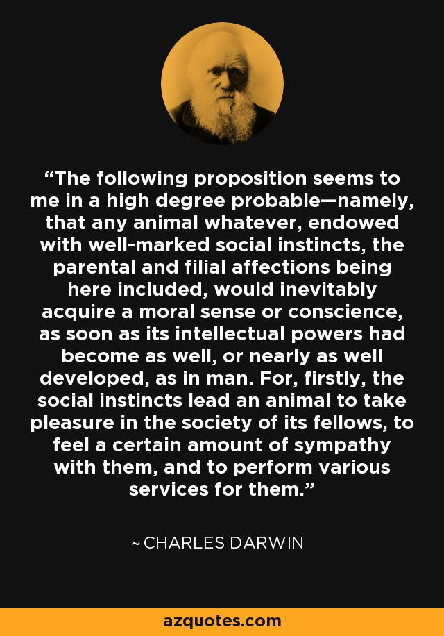 The following proposition seems to me in a high degree probable—namely, that any animal whatever, endowed with well-marked social instincts, the parental and filial affections being here included, would inevitably acquire a moral sense or conscience, as soon as its intellectual powers had become as well, or nearly as well developed, as in man. For, firstly, the social instincts lead an animal to take pleasure in the society of its fellows, to feel a certain amount of sympathy with them, and to perform various services for them. - Charles Darwin