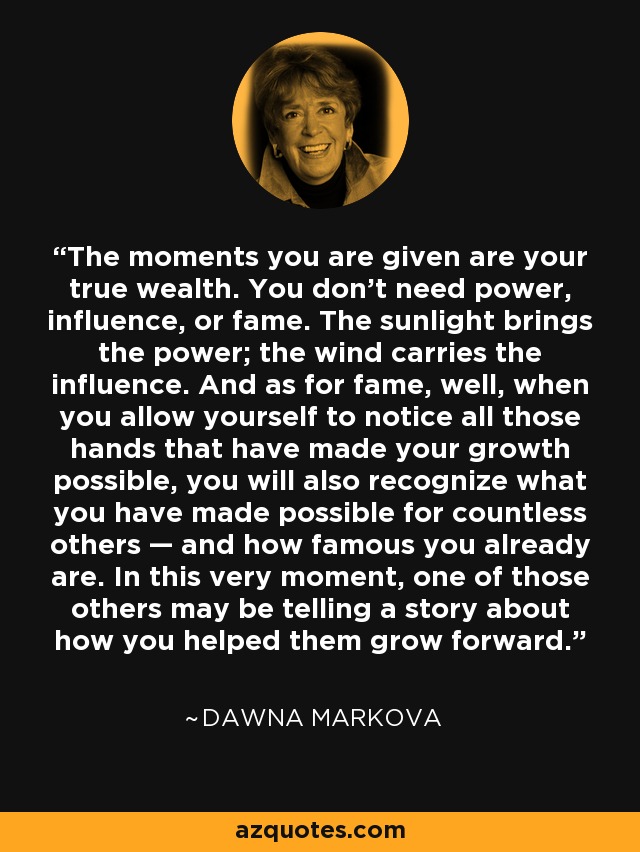 The moments you are given are your true wealth. You don't need power, influence, or fame. The sunlight brings the power; the wind carries the influence. And as for fame, well, when you allow yourself to notice all those hands that have made your growth possible, you will also recognize what you have made possible for countless others — and how famous you already are. In this very moment, one of those others may be telling a story about how you helped them grow forward. - Dawna Markova