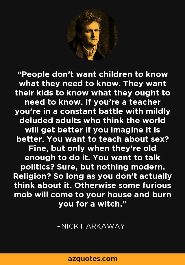 People don't want children to know what they need to know. They want their kids to know what they ought to need to know. If you're a teacher you're in a constant battle with mildly deluded adults who think the world will get better if you imagine it is better. You want to teach about sex? Fine, but only when they're old enough to do it. You want to talk politics? Sure, but nothing modern. Religion? So long as you don't actually think about it. Otherwise some furious mob will come to your house and burn you for a witch. - Nick Harkaway