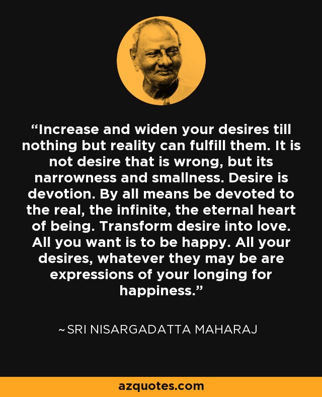 Increase and widen your desires till nothing but reality can fulfill them. It is not desire that is wrong, but its narrowness and smallness. Desire is devotion. By all means be devoted to the real, the infinite, the eternal heart of being. Transform desire into love. All you want is to be happy. All your desires, whatever they may be are expressions of your longing for happiness. - Sri Nisargadatta Maharaj