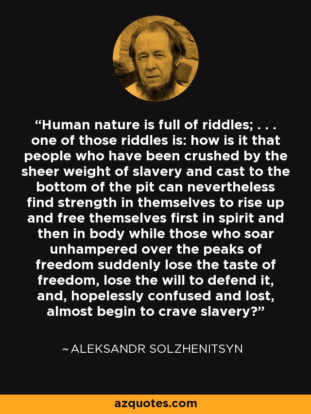 Human nature is full of riddles; . . . one of those riddles is: how is it that people who have been crushed by the sheer weight of slavery and cast to the bottom of the pit can nevertheless find strength in themselves to rise up and free themselves first in spirit and then in body while those who soar unhampered over the peaks of freedom suddenly lose the taste of freedom, lose the will to defend it, and, hopelessly confused and lost, almost begin to crave slavery?' - Aleksandr Solzhenitsyn