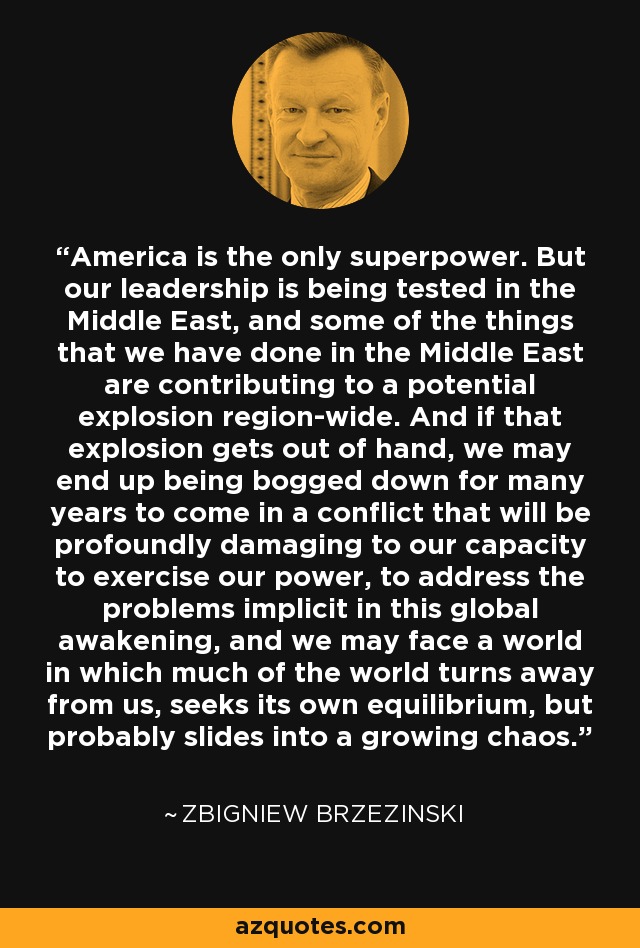 America is the only superpower. But our leadership is being tested in the Middle East, and some of the things that we have done in the Middle East are contributing to a potential explosion region-wide. And if that explosion gets out of hand, we may end up being bogged down for many years to come in a conflict that will be profoundly damaging to our capacity to exercise our power, to address the problems implicit in this global awakening, and we may face a world in which much of the world turns away from us, seeks its own equilibrium, but probably slides into a growing chaos. - Zbigniew Brzezinski