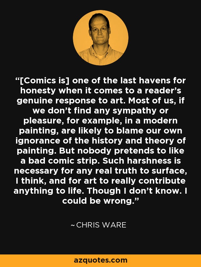 [Comics is] one of the last havens for honesty when it comes to a reader's genuine response to art. Most of us, if we don't find any sympathy or pleasure, for example, in a modern painting, are likely to blame our own ignorance of the history and theory of painting. But nobody pretends to like a bad comic strip. Such harshness is necessary for any real truth to surface, I think, and for art to really contribute anything to life. Though I don't know. I could be wrong. - Chris Ware