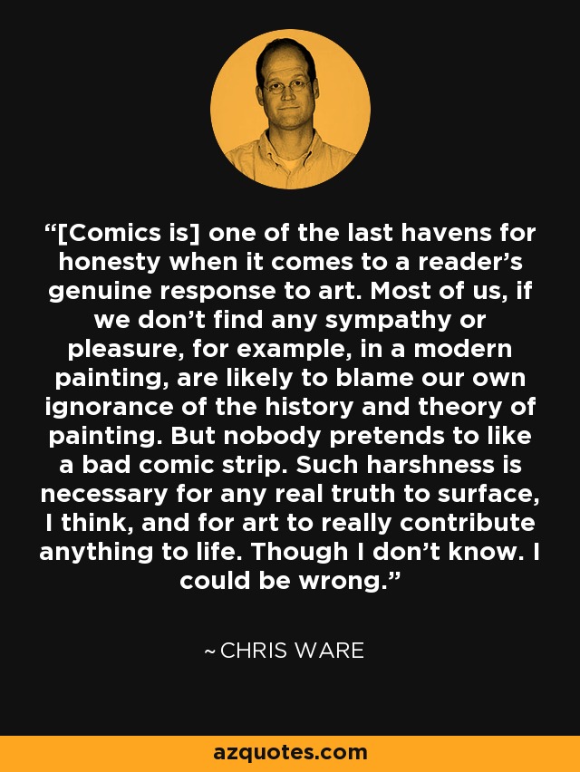 [Comics is] one of the last havens for honesty when it comes to a reader's genuine response to art. Most of us, if we don't find any sympathy or pleasure, for example, in a modern painting, are likely to blame our own ignorance of the history and theory of painting. But nobody pretends to like a bad comic strip. Such harshness is necessary for any real truth to surface, I think, and for art to really contribute anything to life. Though I don't know. I could be wrong. - Chris Ware